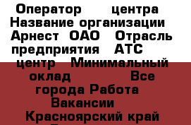 Оператор Call-центра › Название организации ­ Арнест, ОАО › Отрасль предприятия ­ АТС, call-центр › Минимальный оклад ­ 21 000 - Все города Работа » Вакансии   . Красноярский край,Бородино г.